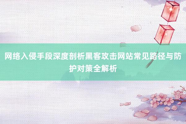 网络入侵手段深度剖析黑客攻击网站常见路径与防护对策全解析